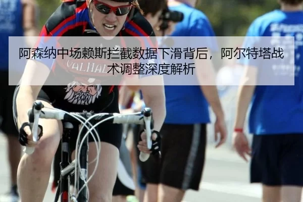 阿森纳中场赖斯拦截数据下滑背后，阿尔特塔战术调整深度解析